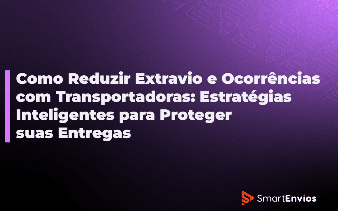 Como Reduzir Extravio e Ocorrências com Transportadoras: Estratégias Inteligentes para Proteger suas Entregas