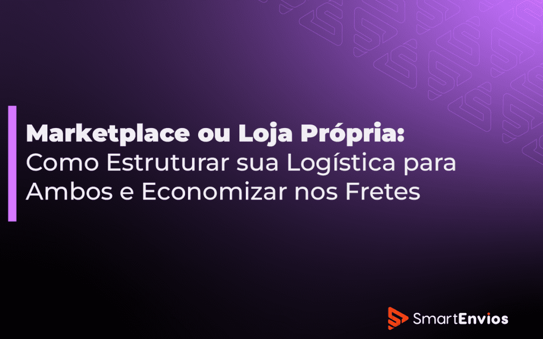 Marketplace ou Loja Própria: Como Estruturar sua Logística para Ambos e Economizar nos Fretes